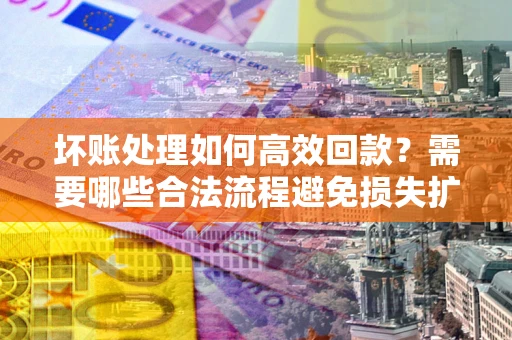 济南坏账处理如何高效回款？需要哪些合法流程避免损失扩大？