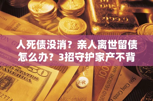 济南人死债没消？亲人离世留债怎么办？3招守护家产不背锅