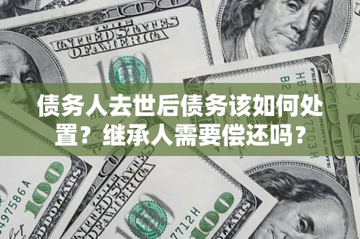 济南债务人去世后债务该如何处置？继承人需要偿还吗？