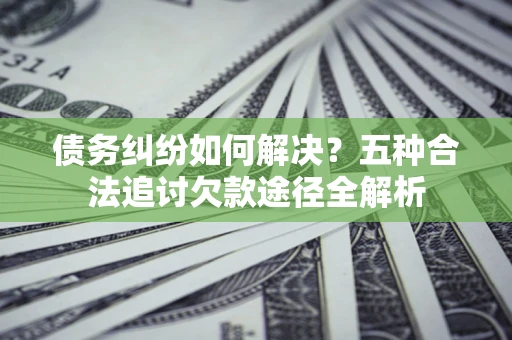 济南债务纠纷如何解决？五种合法追讨欠款途径全解析