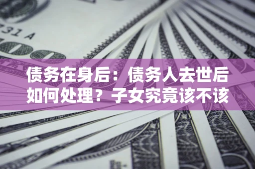 济南债务在身后：债务人去世后如何处理？子女究竟该不该还钱？