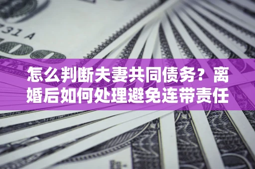 济南怎么判断夫妻共同债务？离婚后如何处理避免连带责任？