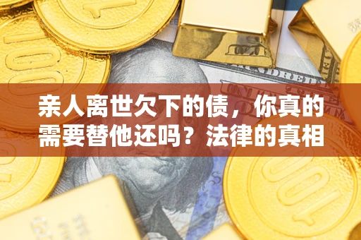 济南亲人离世欠下的债，你真的需要替他还吗？法律的真相或许与你想的不一样
